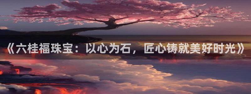 新宝5客户端登录：《六桂福珠宝：以心为石，匠心铸就美好时光》