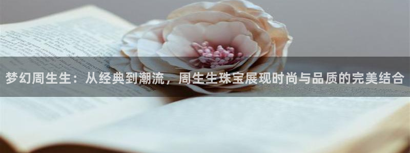新宝5官网：梦幻周生生：从经典到潮流，周生生珠宝展现时尚与品质的完美结合