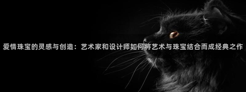 新宝5-测速：爱情珠宝的灵感与创造：艺术家和设计师如何将艺术与珠宝结合而成经典之