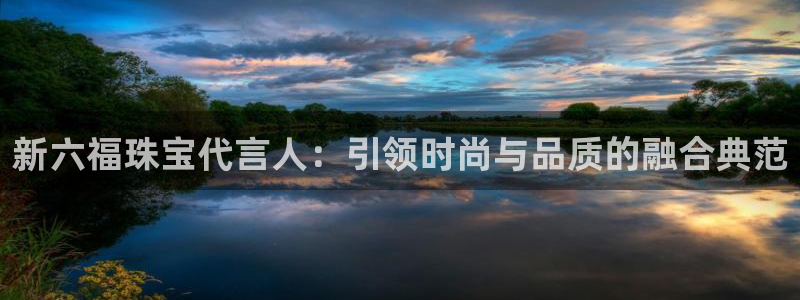 新宝5测速在线：新六福珠宝代言人：引领时尚与品质的融合典范