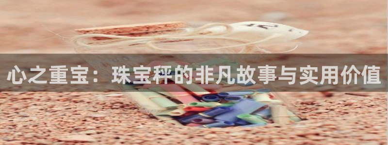 新宝5娱乐注册：心之重宝：珠宝秤的非凡故事与实用价值