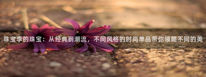 新宝5线路登录检测：珠宝李的珠宝：从经典到潮流，不同风格的时尚单品带你领略不同的