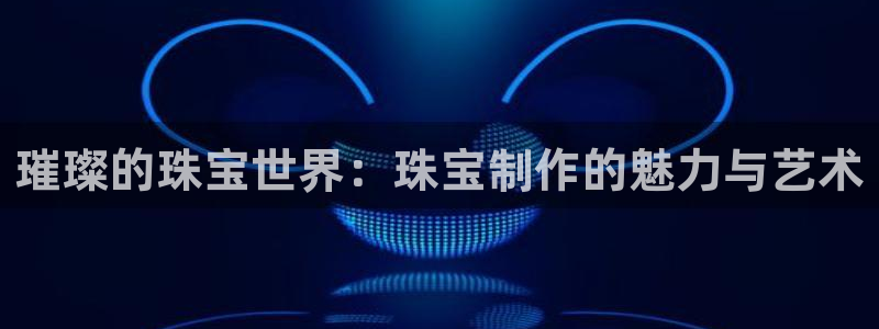 新宝5平台咋样：璀璨的珠宝世界：珠宝制作的魅力与艺术