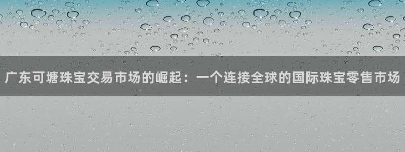 新宝5X：广东可塘珠宝交易市场的崛起：一个连接全球的国际珠宝零售市场