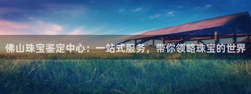 皇冠新宝5：佛山珠宝鉴定中心：一站式服务，带你领略珠宝的世界