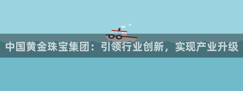 新宝5平台登录下载软件：中国黄金珠宝集团：引领行业创新，实现产业升级