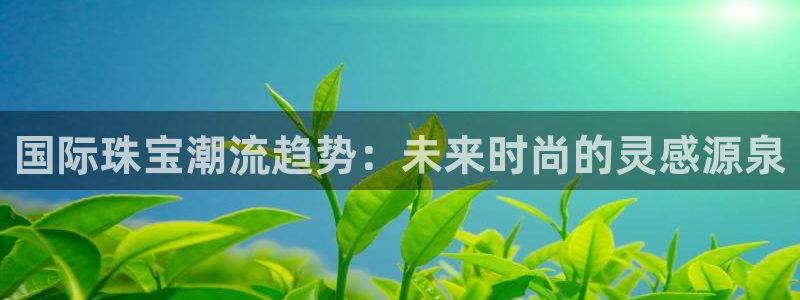 新宝5招商：国际珠宝潮流趋势：未来时尚的灵感源泉