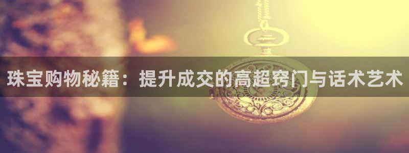 新宝5安卓版：珠宝购物秘籍：提升成交的高超窍门与话术艺术