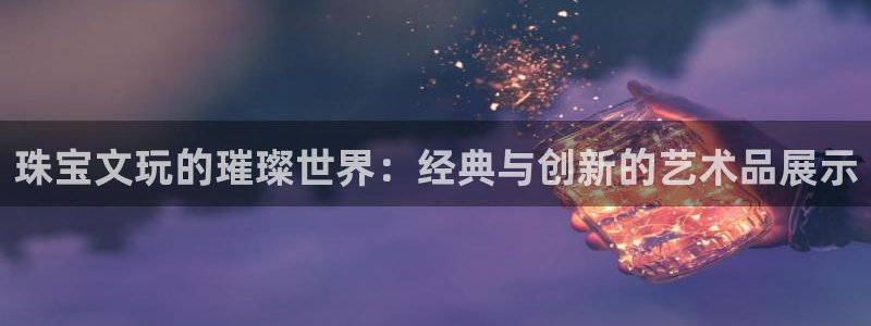 新宝5唯一：珠宝文玩的璀璨世界：经典与创新的艺术品展示