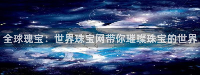 新宝5-：全球瑰宝：世界珠宝网带你璀璨珠宝的世界