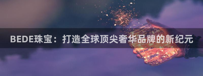新宝5平台登陆：BEDE珠宝：打造全球顶尖奢华品牌的新纪元