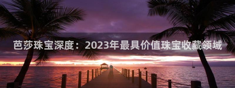新宝5官网平台：芭莎珠宝深度：2023年最具价值珠宝收藏领域