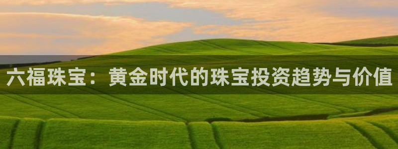 新宝5网站：六福珠宝：黄金时代的珠宝投资趋势与价值