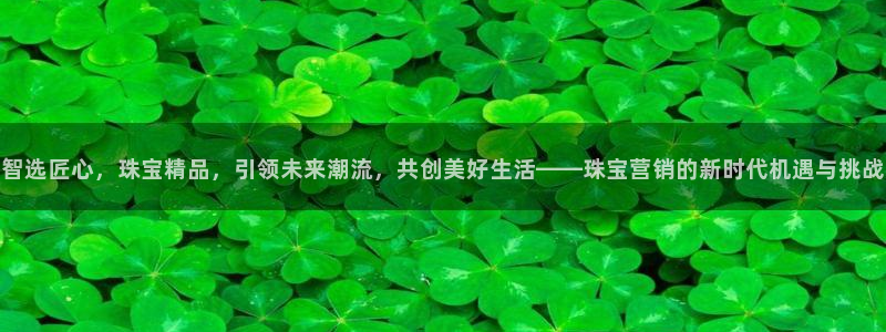 新宝5娱乐手机登录：智选匠心，珠宝精品，引领未来潮流，共创美好生活——珠宝营销的