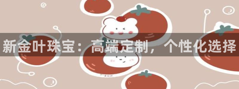 新宝注5册：新金叶珠宝：高端定制，个性化选择