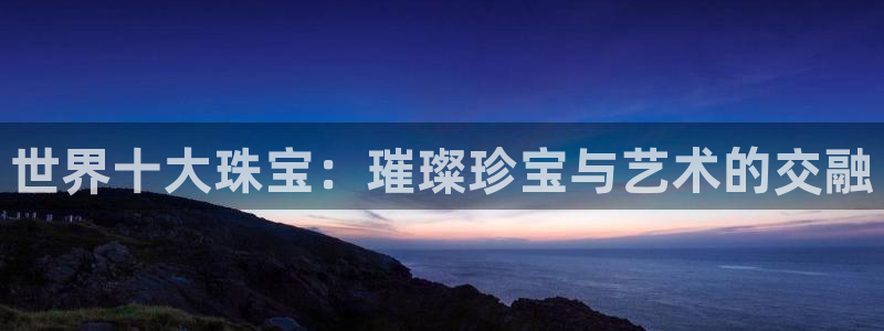 新宝5卫74OOO5：世界十大珠宝：璀璨珍宝与艺术的交融