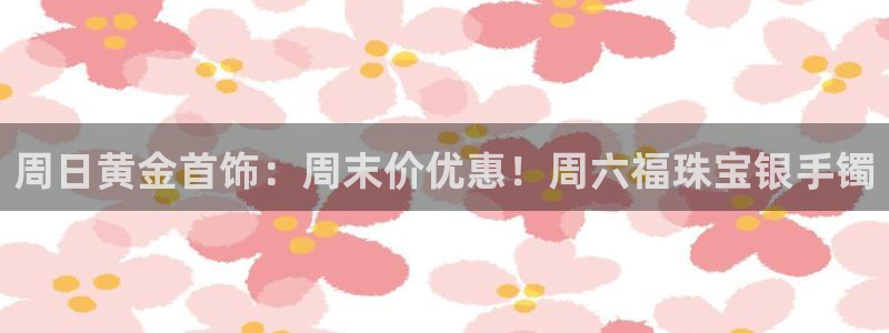 新宝5注册测速登录：周日黄金首饰：周末价优惠！周六福珠宝银手镯