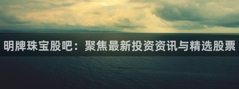 新宝5蒋74OOO5：明牌珠宝股吧：聚焦最新投资资讯与精选股票