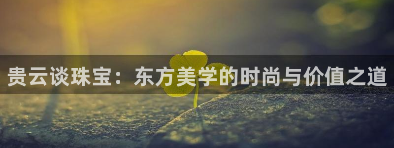 新宝5娱乐代理：贵云谈珠宝：东方美学的时尚与价值之道