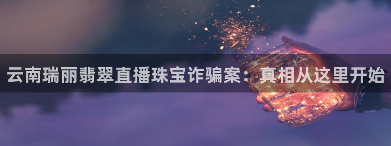 新宝5球维33 300：云南瑞丽翡翠直播珠宝诈骗案：真相从这里开始