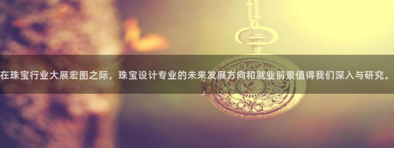 新宝5手机登陆：在珠宝行业大展宏图之际，珠宝设计专业的未来发展方向和就业前景值得