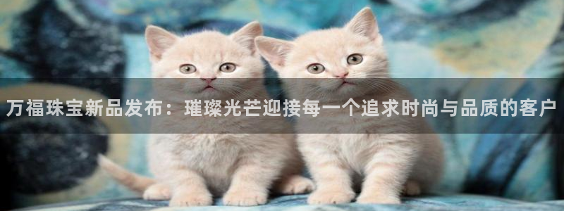 新宝5娱乐：万福珠宝新品发布：璀璨光芒迎接每一个追求时尚与品质的客户