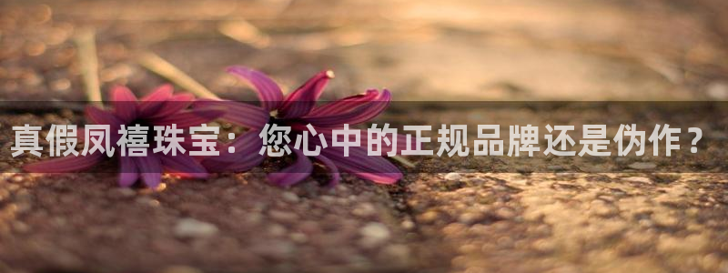 新宝5平棋牌：真假凤禧珠宝：您心中的正规品牌还是伪作？